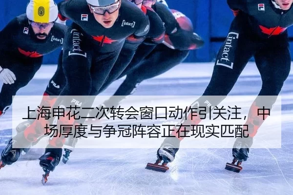 上海申花二次转会窗口动作引关注，中场厚度与争冠阵容正在现实匹配